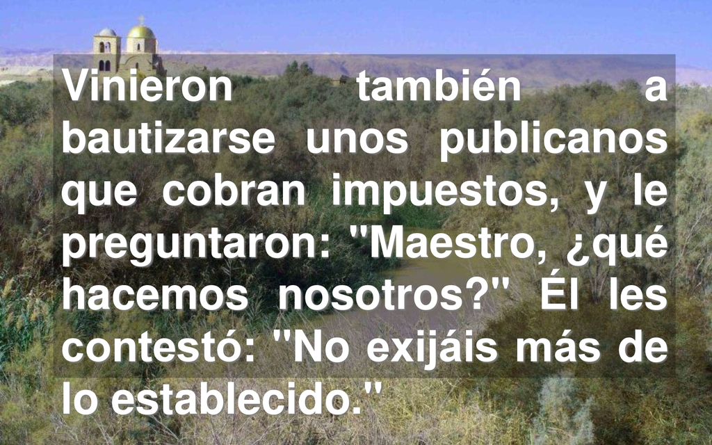 Vinieron también a bautizarse unos publicanos que cobran impuestos, y le preguntaron: Maestro, ¿qué hacemos nosotros Él les contestó: No exijáis más de lo establecido.
