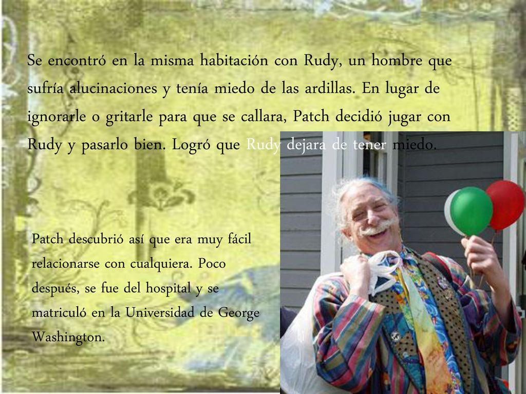 Se encontró en la misma habitación con Rudy, un hombre que sufría alucinaciones y tenía miedo de las ardillas. En lugar de ignorarle o gritarle para que se callara, Patch decidió jugar con Rudy y pasarlo bien. Logró que Rudy dejara de tener miedo.