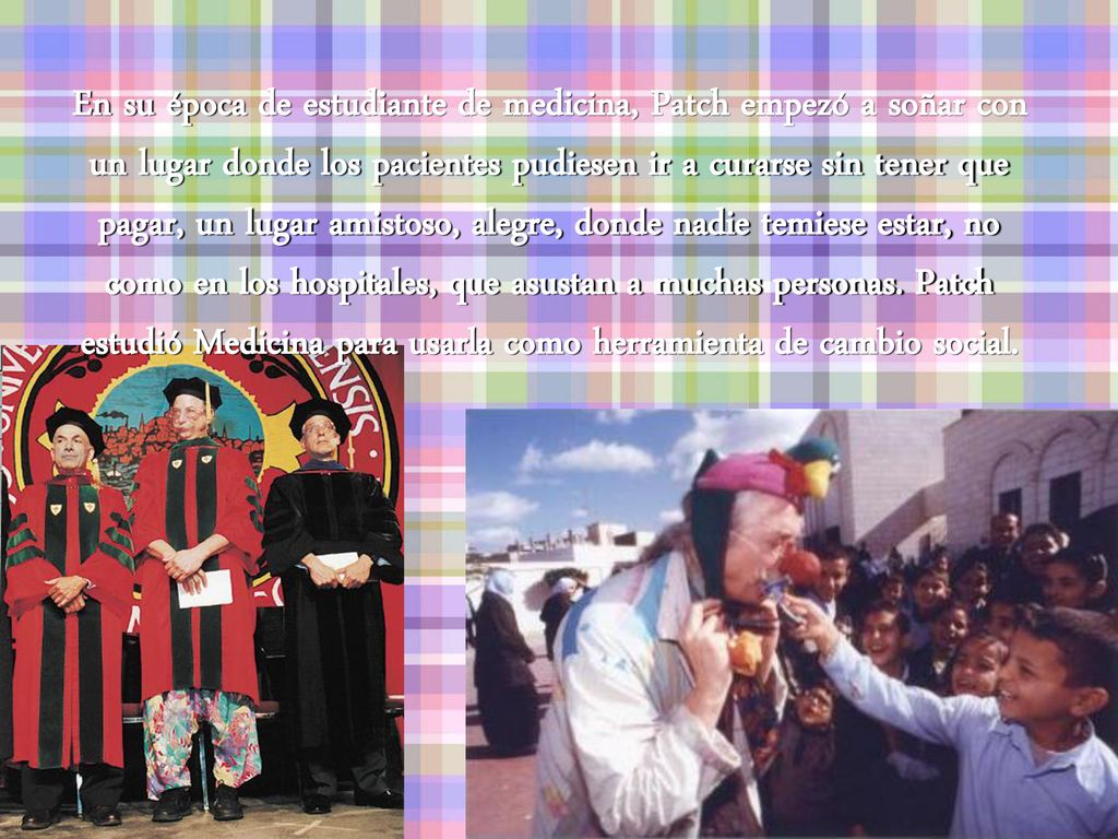 En su época de estudiante de medicina, Patch empezó a soñar con un lugar donde los pacientes pudiesen ir a curarse sin tener que pagar, un lugar amistoso, alegre, donde nadie temiese estar, no como en los hospitales, que asustan a muchas personas.