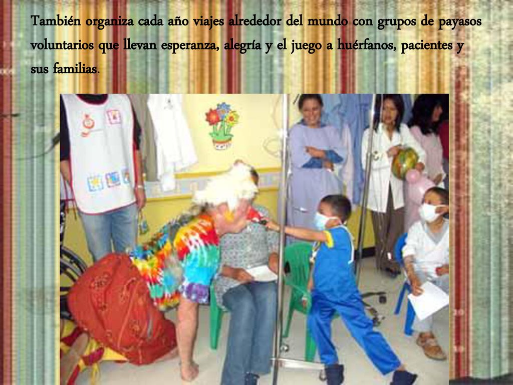También organiza cada año viajes alrededor del mundo con grupos de payasos voluntarios que llevan esperanza, alegría y el juego a huérfanos, pacientes y sus familias.