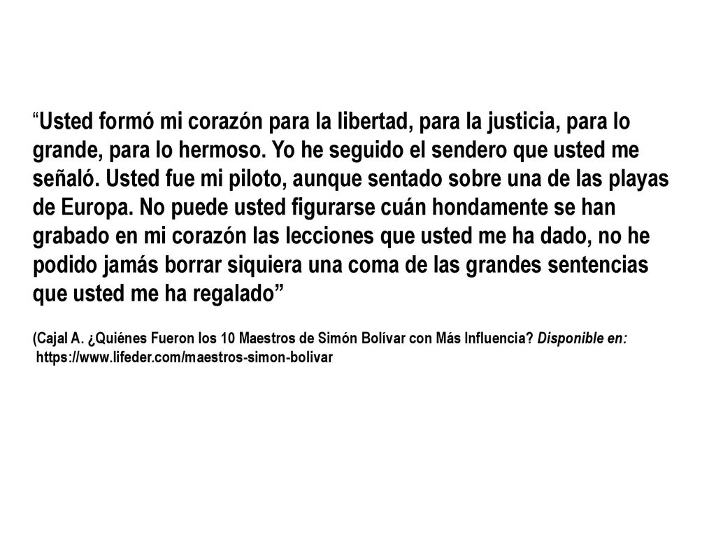 Usted formó mi corazón para la libertad, para la justicia, para lo grande, para lo hermoso. Yo he seguido el sendero que usted me señaló. Usted fue mi piloto, aunque sentado sobre una de las playas de Europa. No puede usted figurarse cuán hondamente se han grabado en mi corazón las lecciones que usted me ha dado, no he podido jamás borrar siquiera una coma de las grandes sentencias que usted me ha regalado