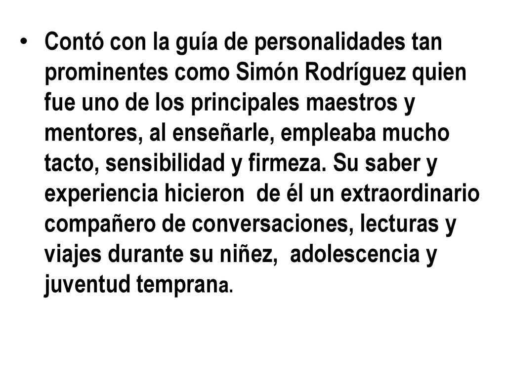 Contó con la guía de personalidades tan prominentes como Simón Rodríguez quien fue uno de los principales maestros y mentores, al enseñarle, empleaba mucho tacto, sensibilidad y firmeza.