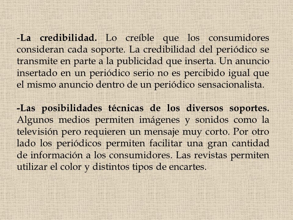 -La credibilidad. Lo creíble que los consumidores consideran cada soporte. La credibilidad del periódico se transmite en parte a la publicidad que inserta. Un anuncio insertado en un periódico serio no es percibido igual que el mismo anuncio dentro de un periódico sensacionalista.