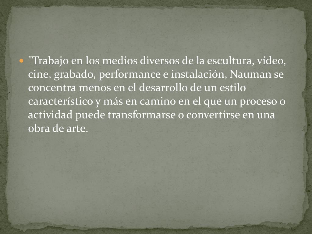 Trabajo en los medios diversos de la escultura, vídeo, cine, grabado, performance e instalación, Nauman se concentra menos en el desarrollo de un estilo característico y más en camino en el que un proceso o actividad puede transformarse o convertirse en una obra de arte.