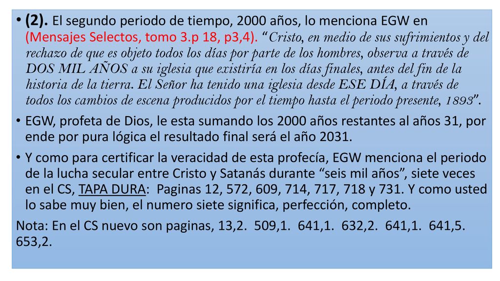 (2). El segundo periodo de tiempo, 2000 años, lo menciona EGW en (Mensajes Selectos, tomo 3.p 18, p3,4). Cristo, en medio de sus sufrimientos y del rechazo de que es objeto todos los días por parte de los hombres, observa a través de DOS MIL AÑOS a su iglesia que existiría en los días finales, antes del fin de la historia de la tierra. El Señor ha tenido una iglesia desde ESE DÍA, a través de todos los cambios de escena producidos por el tiempo hasta el periodo presente,