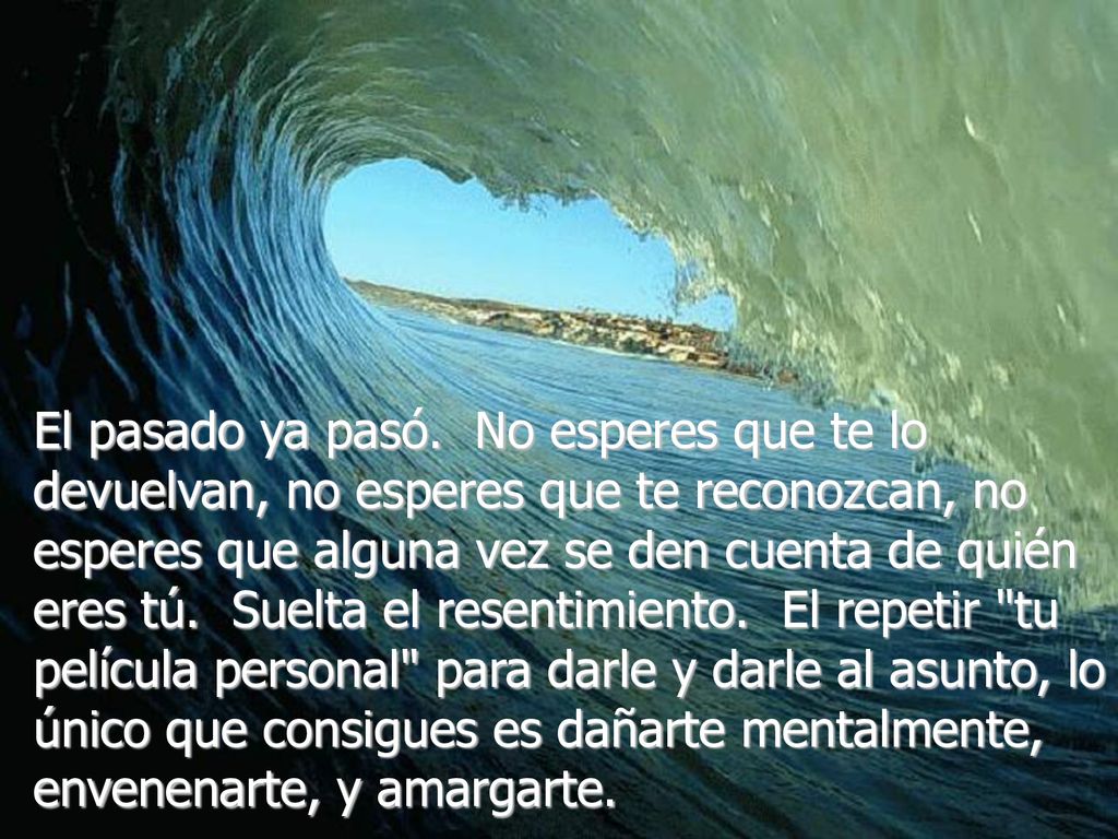 El pasado ya pasó. No esperes que te lo devuelvan, no esperes que te reconozcan, no esperes que alguna vez se den cuenta de quién eres tú. Suelta el resentimiento. El repetir tu película personal para darle y darle al asunto, lo único que consigues es dañarte mentalmente, envenenarte, y amargarte.