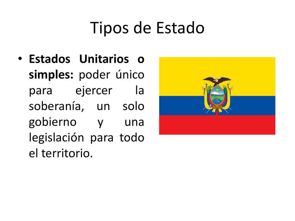 Tipos de Estado Estados Unitarios o simples: poder único para ejercer la soberanía, un solo gobierno y una legislación para todo el territorio.