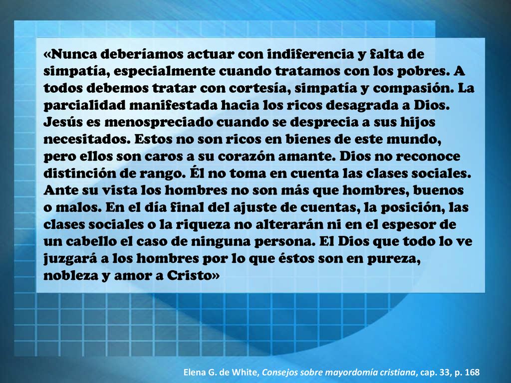 «Nunca deberíamos actuar con indiferencia y falta de simpatía, especialmente cuando tratamos con los pobres. A todos debemos tratar con cortesía, simpatía y compasión. La parcialidad manifestada hacia los ricos desagrada a Dios. Jesús es menospreciado cuando se desprecia a sus hijos necesitados. Estos no son ricos en bienes de este mundo, pero ellos son caros a su corazón amante. Dios no reconoce distinción de rango. Él no toma en cuenta las clases sociales. Ante su vista los hombres no son más que hombres, buenos o malos. En el día final del ajuste de cuentas, la posición, las clases sociales o la riqueza no alterarán ni en el espesor de un cabello el caso de ninguna persona. El Dios que todo lo ve juzgará a los hombres por lo que éstos son en pureza, nobleza y amor a Cristo»