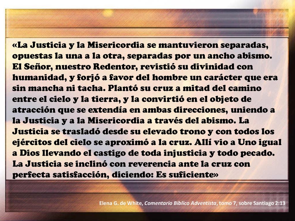 «La Justicia y la Misericordia se mantuvieron separadas, opuestas la una a la otra, separadas por un ancho abismo. El Señor, nuestro Redentor, revistió su divinidad con humanidad, y forjó a favor del hombre un carácter que era sin mancha ni tacha. Plantó su cruz a mitad del camino entre el cielo y la tierra, y la convirtió en el objeto de atracción que se extendía en ambas direcciones, uniendo a la Justicia y a la Misericordia a través del abismo. La Justicia se trasladó desde su elevado trono y con todos los ejércitos del cielo se aproximó a la cruz. Allí vio a Uno igual a Dios llevando el castigo de toda injusticia y todo pecado. La Justicia se inclinó con reverencia ante la cruz con perfecta satisfacción, diciendo: Es suficiente»