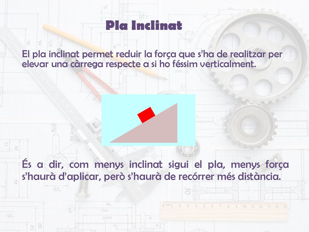 Pla Inclinat El pla inclinat permet reduir la força que s’ha de realitzar per elevar una càrrega respecte a si ho féssim verticalment.