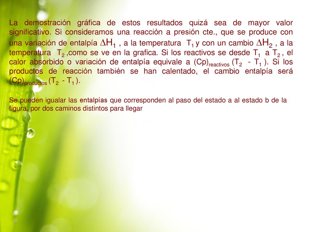 La demostración gráfica de estos resultados quizá sea de mayor valor significativo. Si consideramos una reacción a presión cte., que se produce con una variación de entalpía DH1 , a la temperatura T1 y con un cambio DH2 , a la temperatura T2 ,como se ve en la grafica. Si los reactivos se desde T1 a T2 , el calor absorbido o variación de entalpía equivale a (Cp)reactivos (T2 - T1 ). Si los productos de reacción también se han calentado, el cambio entalpía será (Cp)productos (T2 - T1 ).
