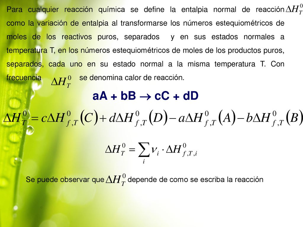 Para cualquier reacción química se define la entalpia normal de reacción como la variación de entalpia al transformarse los números estequiométricos de moles de los reactivos puros, separados y en sus estados normales a temperatura T, en los números estequiométricos de moles de los productos puros, separados, cada uno en su estado normal a la misma temperatura T. Con frecuencia se denomina calor de reacción.