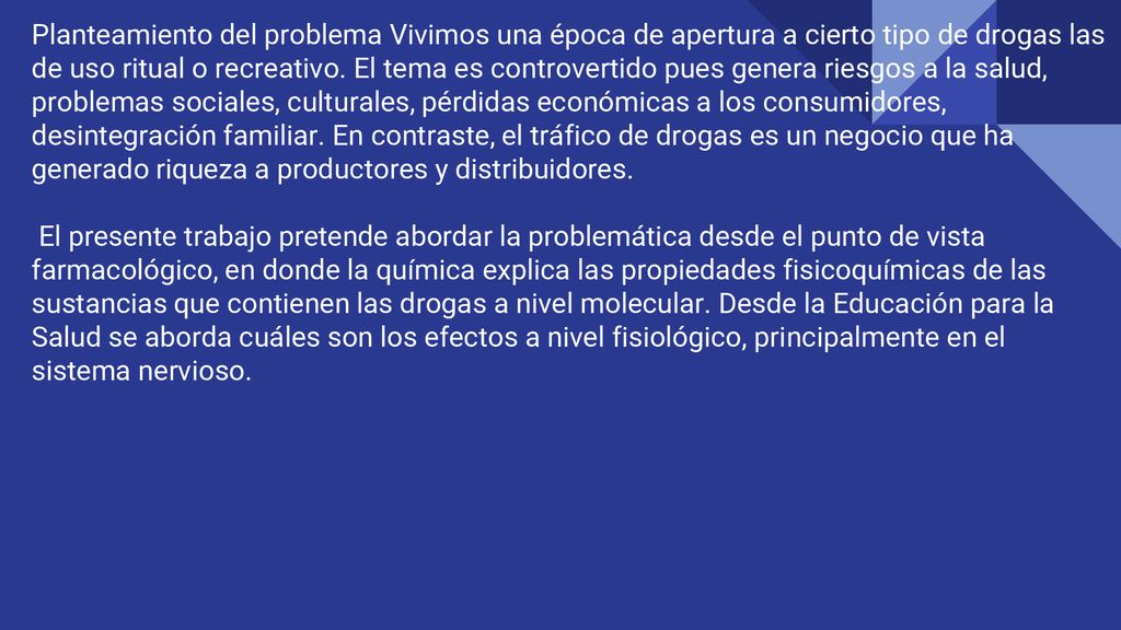 Planteamiento del problema Vivimos una época de apertura a cierto tipo de drogas las de uso ritual o recreativo. El tema es controvertido pues genera riesgos a la salud, problemas sociales, culturales, pérdidas económicas a los consumidores, desintegración familiar. En contraste, el tráfico de drogas es un negocio que ha generado riqueza a productores y distribuidores.