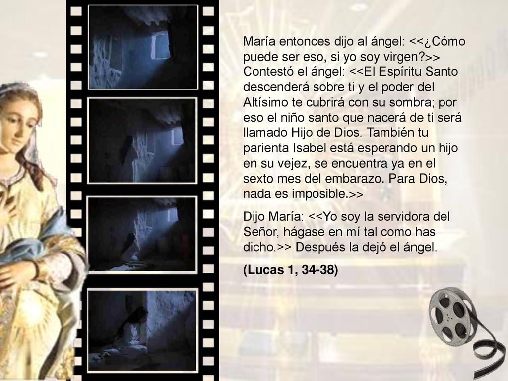 María entonces dijo al ángel: <<¿Cómo puede ser eso, si yo soy virgen >> Contestó el ángel: <<El Espíritu Santo descenderá sobre ti y el poder del Altísimo te cubrirá con su sombra; por eso el niño santo que nacerá de ti será llamado Hijo de Dios. También tu parienta Isabel está esperando un hijo en su vejez, se encuentra ya en el sexto mes del embarazo. Para Dios, nada es imposible.>>
