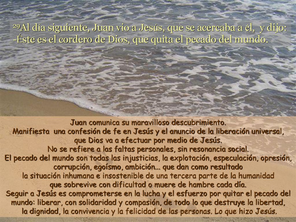 29Al día siguiente, Juan vio a Jesús, que se acercaba a él, y dijo: -Éste es el cordero de Dios, que quita el pecado del mundo.