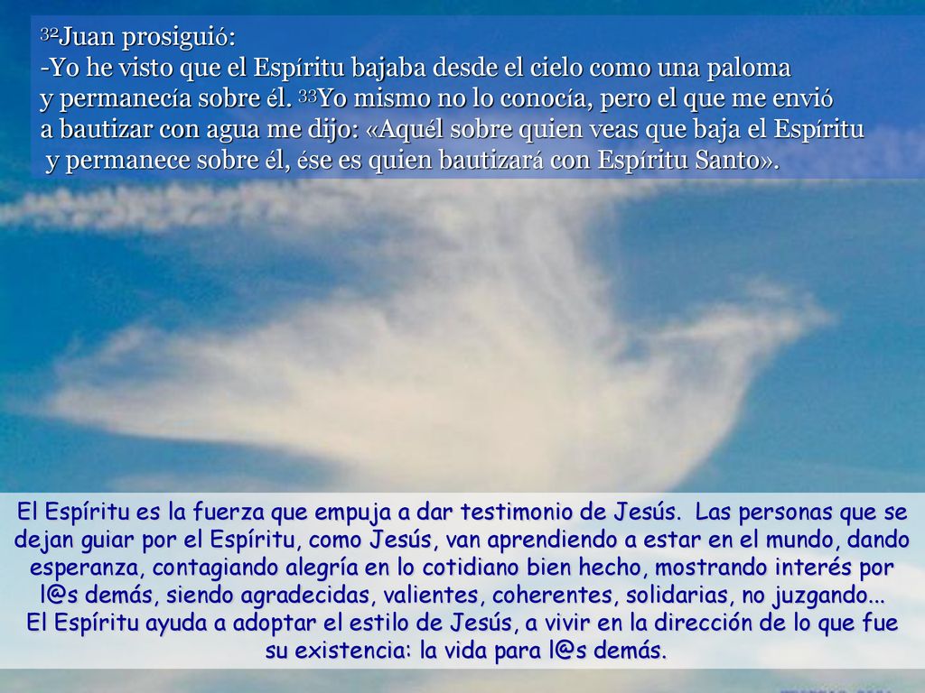 32Juan prosiguió: -Yo he visto que el Espíritu bajaba desde el cielo como una paloma y permanecía sobre él. 33Yo mismo no lo conocía, pero el que me envió a bautizar con agua me dijo: «Aquél sobre quien veas que baja el Espíritu y permanece sobre él, ése es quien bautizará con Espíritu Santo».