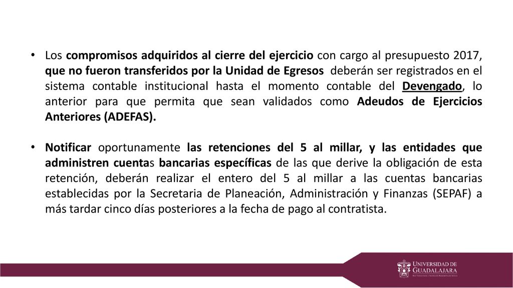 Los compromisos adquiridos al cierre del ejercicio con cargo al presupuesto 2017, que no fueron transferidos por la Unidad de Egresos deberán ser registrados en el sistema contable institucional hasta el momento contable del Devengado, lo anterior para que permita que sean validados como Adeudos de Ejercicios Anteriores (ADEFAS).