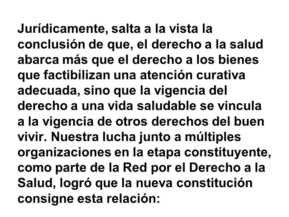 Jurídicamente, salta a la vista la conclusión de que, el derecho a la salud abarca más que el derecho a los bienes que factibilizan una atención curativa adecuada, sino que la vigencia del derecho a una vida saludable se vincula a la vigencia de otros derechos del buen vivir.