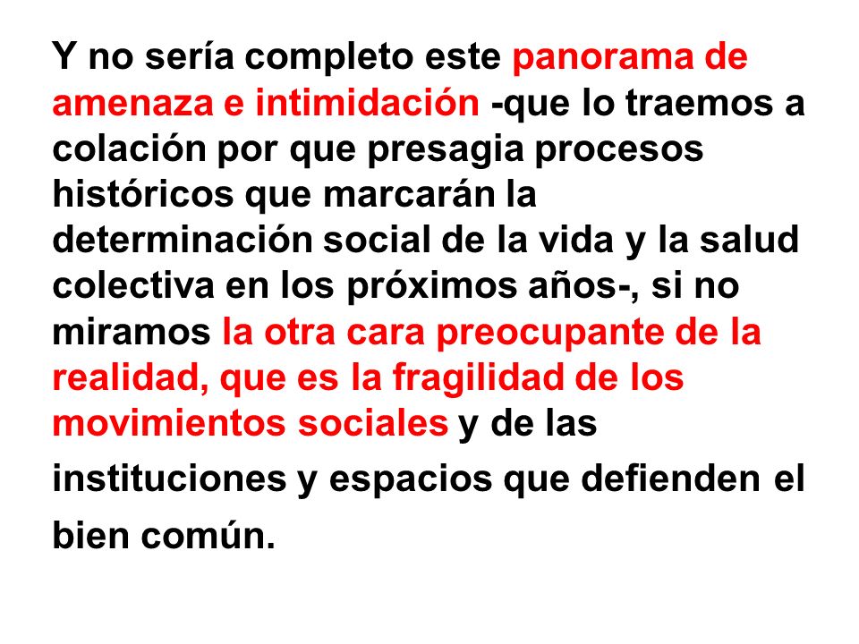 Y no sería completo este panorama de amenaza e intimidación -que lo traemos a colación por que presagia procesos históricos que marcarán la determinación social de la vida y la salud colectiva en los próximos años-, si no miramos la otra cara preocupante de la realidad, que es la fragilidad de los movimientos sociales y de las instituciones y espacios que defienden el bien común.