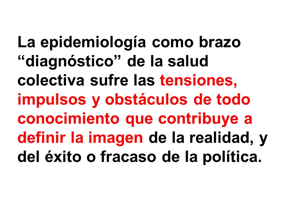 La epidemiología como brazo diagnóstico de la salud colectiva sufre las tensiones, impulsos y obstáculos de todo conocimiento que contribuye a definir la imagen de la realidad, y del éxito o fracaso de la política.