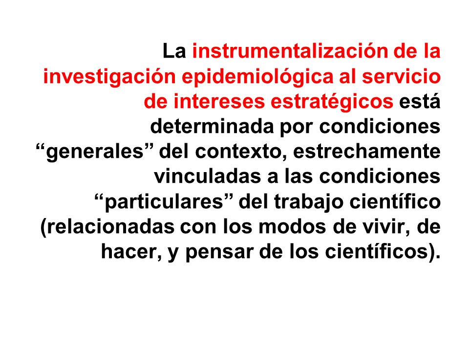 La instrumentalización de la investigación epidemiológica al servicio de intereses estratégicos está determinada por condiciones generales del contexto, estrechamente vinculadas a las condiciones particulares del trabajo científico (relacionadas con los modos de vivir, de hacer, y pensar de los científicos).