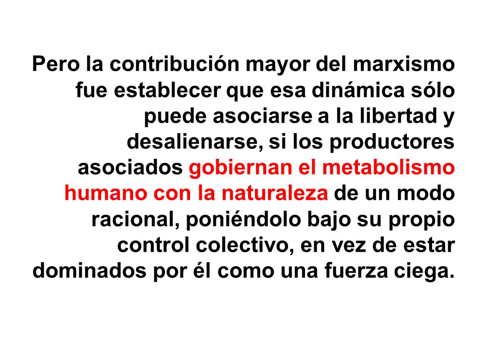 Pero la contribución mayor del marxismo fue establecer que esa dinámica sólo puede asociarse a la libertad y desalienarse, si los productores asociados gobiernan el metabolismo humano con la naturaleza de un modo racional, poniéndolo bajo su propio control colectivo, en vez de estar dominados por él como una fuerza ciega.