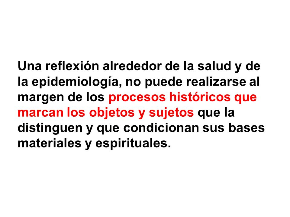 Una reflexión alrededor de la salud y de la epidemiología, no puede realizarse al margen de los procesos históricos que marcan los objetos y sujetos que la distinguen y que condicionan sus bases materiales y espirituales.