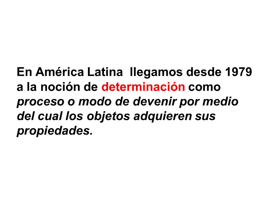 En América Latina llegamos desde 1979 a la noción de determinación como proceso o modo de devenir por medio del cual los objetos adquieren sus propiedades.