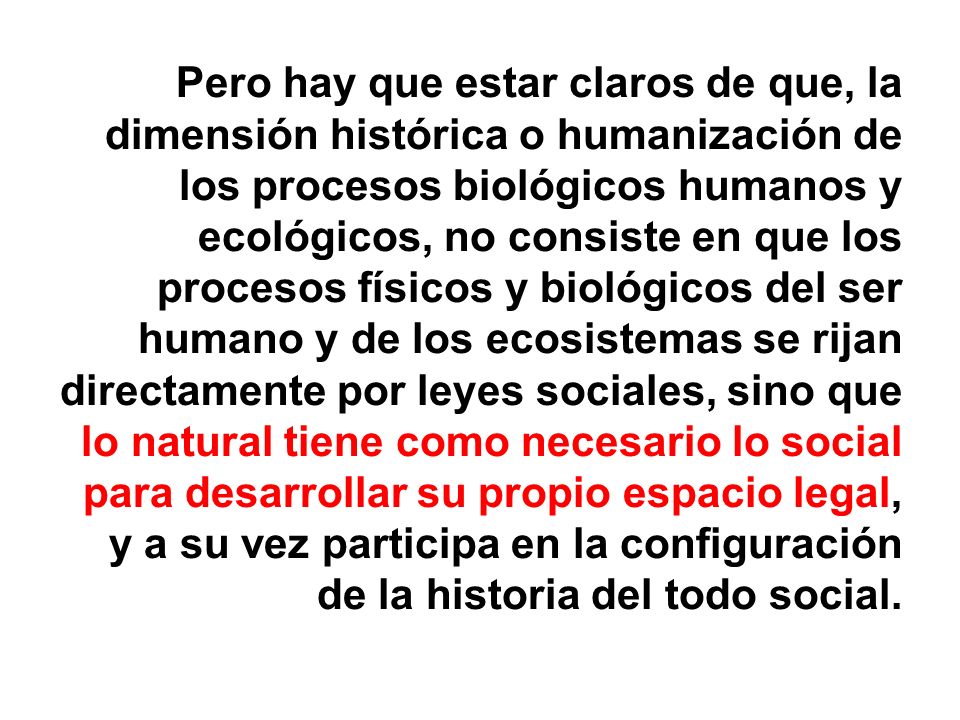 Pero hay que estar claros de que, la dimensión histórica o humanización de los procesos biológicos humanos y ecológicos, no consiste en que los procesos físicos y biológicos del ser humano y de los ecosistemas se rijan directamente por leyes sociales, sino que lo natural tiene como necesario lo social para desarrollar su propio espacio legal, y a su vez participa en la configuración de la historia del todo social.