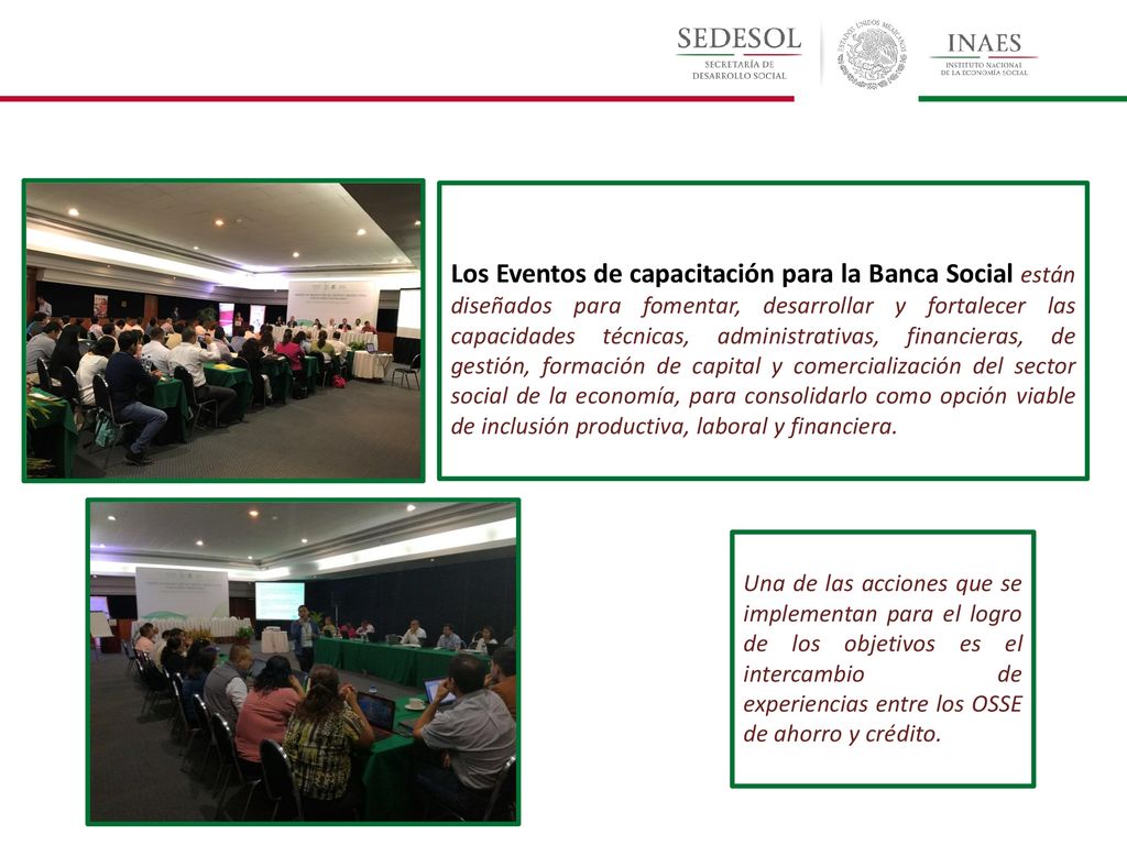 Los Eventos de capacitación para la Banca Social están diseñados para fomentar, desarrollar y fortalecer las capacidades técnicas, administrativas, financieras, de gestión, formación de capital y comercialización del sector social de la economía, para consolidarlo como opción viable de inclusión productiva, laboral y financiera.