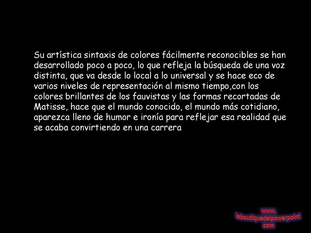 Su artística sintaxis de colores fácilmente reconocibles se han desarrollado poco a poco, lo que refleja la búsqueda de una voz distinta, que va desde lo local a lo universal y se hace eco de varios niveles de representación al mismo tiempo,con los colores brillantes de los fauvistas y las formas recortadas de Matisse, hace que el mundo conocido, el mundo más cotidiano, aparezca lleno de humor e ironía para reflejar esa realidad que se acaba convirtiendo en una carrera