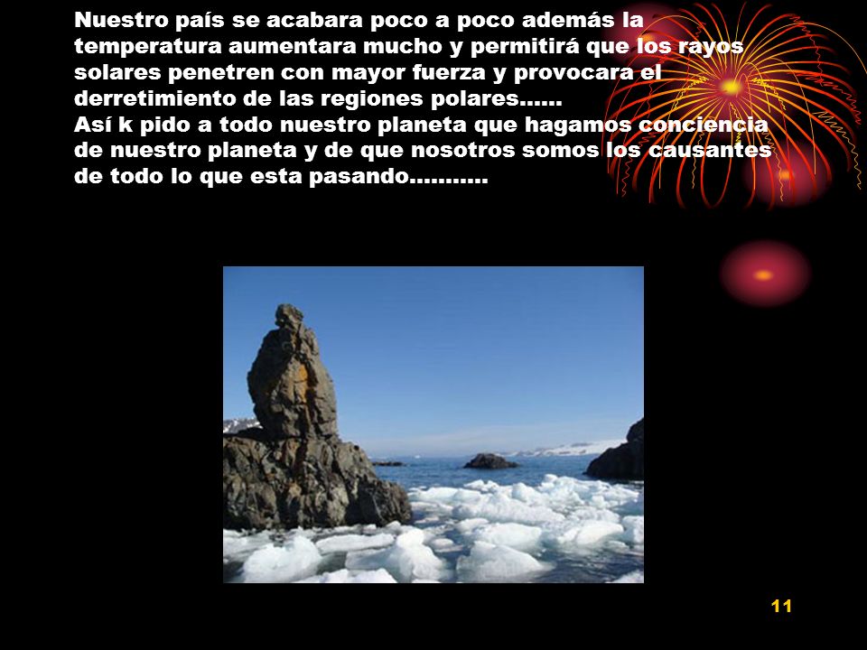 Nuestro país se acabara poco a poco además la temperatura aumentara mucho y permitirá que los rayos solares penetren con mayor fuerza y provocara el derretimiento de las regiones polares…… Así k pido a todo nuestro planeta que hagamos conciencia de nuestro planeta y de que nosotros somos los causantes de todo lo que esta pasando………..