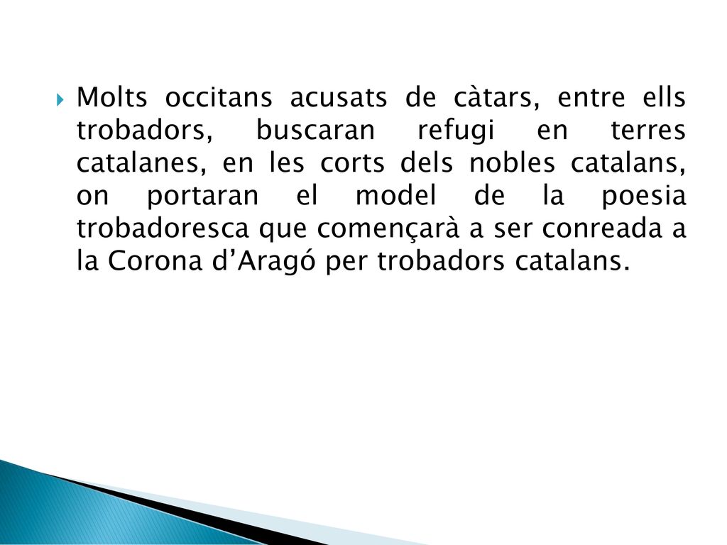 Molts occitans acusats de càtars, entre ells trobadors, buscaran refugi en terres catalanes, en les corts dels nobles catalans, on portaran el model de la poesia trobadoresca que començarà a ser conreada a la Corona d’Aragó per trobadors catalans.