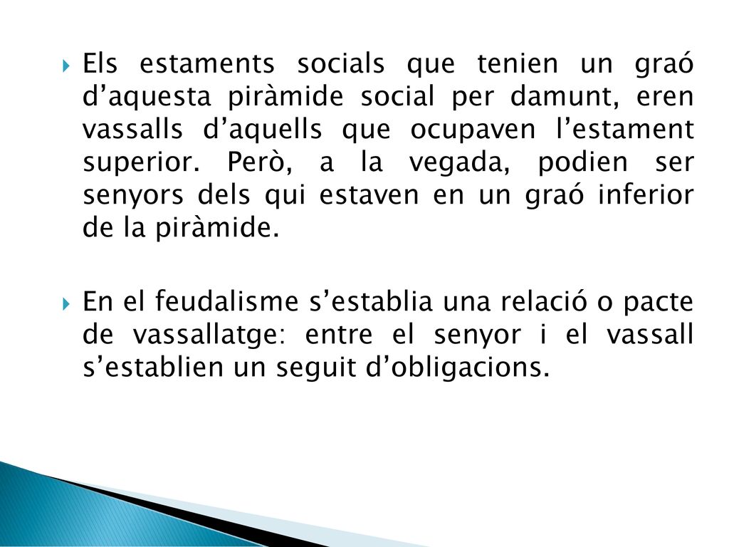 Els estaments socials que tenien un graó d’aquesta piràmide social per damunt, eren vassalls d’aquells que ocupaven l’estament superior. Però, a la vegada, podien ser senyors dels qui estaven en un graó inferior de la piràmide.