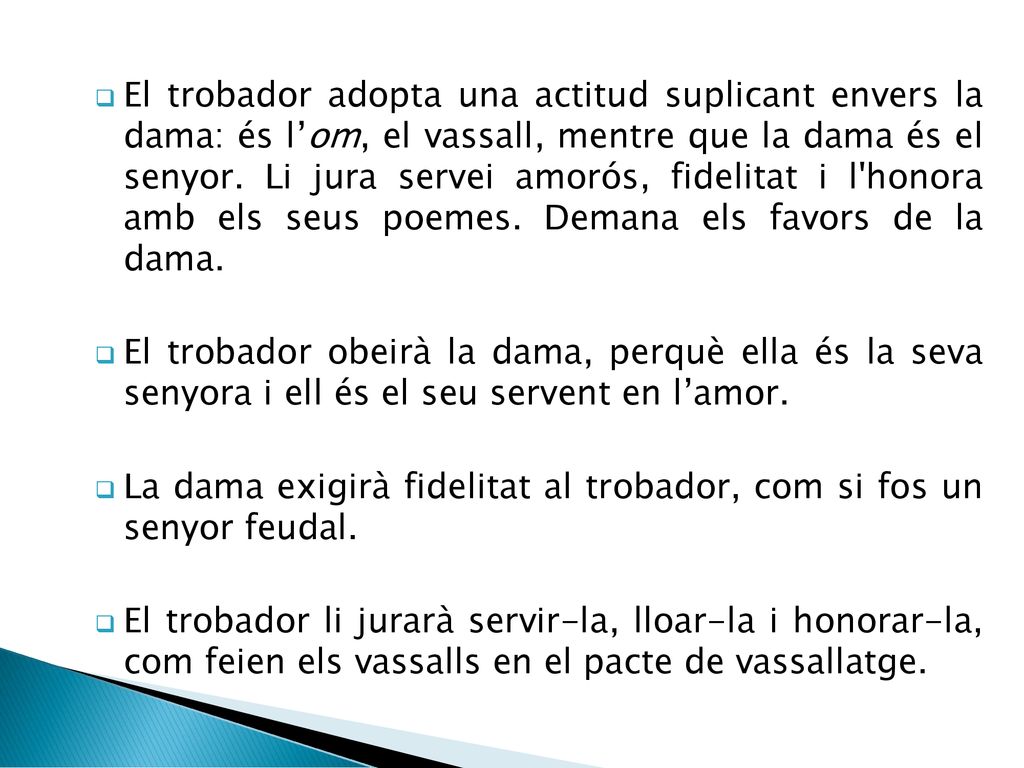 El trobador adopta una actitud suplicant envers la dama: és l’om, el vassall, mentre que la dama és el senyor. Li jura servei amorós, fidelitat i l honora amb els seus poemes. Demana els favors de la dama.