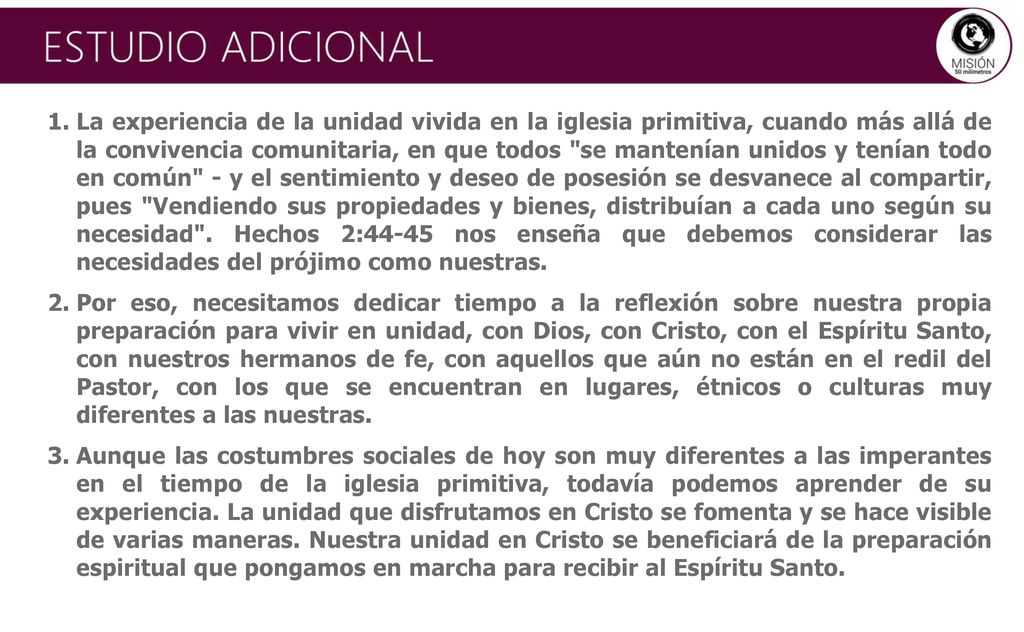 La experiencia de la unidad vivida en la iglesia primitiva, cuando más allá de la convivencia comunitaria, en que todos se mantenían unidos y tenían todo en común - y el sentimiento y deseo de posesión se desvanece al compartir, pues Vendiendo sus propiedades y bienes, distribuían a cada uno según su necesidad . Hechos 2:44-45 nos enseña que debemos considerar las necesidades del prójimo como nuestras.