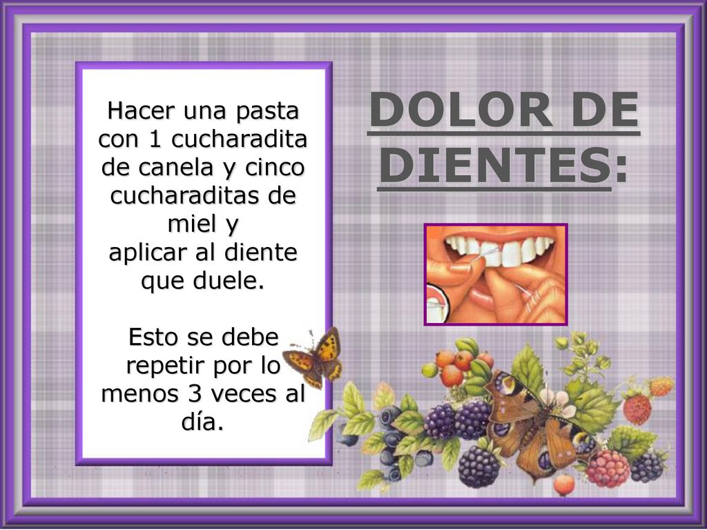 Hacer una pasta con 1 cucharadita de canela y cinco cucharaditas de miel y aplicar al diente que duele. Esto se debe repetir por lo menos 3 veces al día.