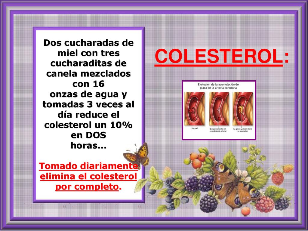 Dos cucharadas de miel con tres cucharaditas de canela mezclados con 16 onzas de agua y tomadas 3 veces al día reduce el colesterol un 10% en DOS horas... Tomado diariamente elimina el colesterol por completo.