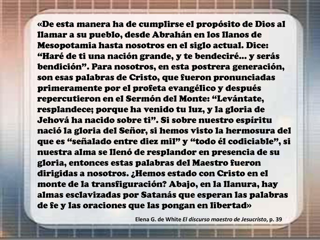 «De esta manera ha de cumplirse el propósito de Dios al llamar a su pueblo, desde Abrahán en los llanos de Mesopotamia hasta nosotros en el siglo actual. Dice: Haré de ti una nación grande, y te bendeciré... y serás bendición . Para nosotros, en esta postrera generación, son esas palabras de Cristo, que fueron pronunciadas primeramente por el profeta evangélico y después repercutieron en el Sermón del Monte: Levántate, resplandece; porque ha venido tu luz, y la gloria de Jehová ha nacido sobre ti . Si sobre nuestro espíritu nació la gloria del Señor, si hemos visto la hermosura del que es señalado entre diez mil y todo él codiciable , si nuestra alma se llenó de resplandor en presencia de su gloria, entonces estas palabras del Maestro fueron dirigidas a nosotros. ¿Hemos estado con Cristo en el monte de la transfiguración Abajo, en la llanura, hay almas esclavizadas por Satanás que esperan las palabras de fe y las oraciones que las pongan en libertad»