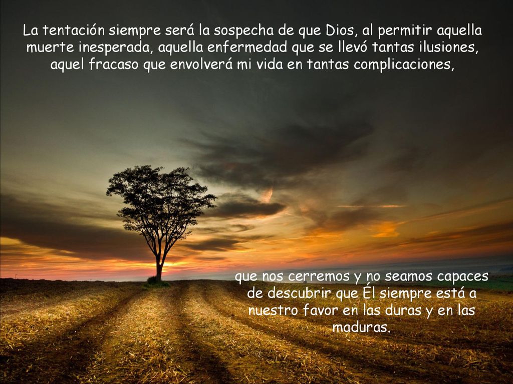 La tentación siempre será la sospecha de que Dios, al permitir aquella muerte inesperada, aquella enfermedad que se llevó tantas ilusiones, aquel fracaso que envolverá mi vida en tantas complicaciones,