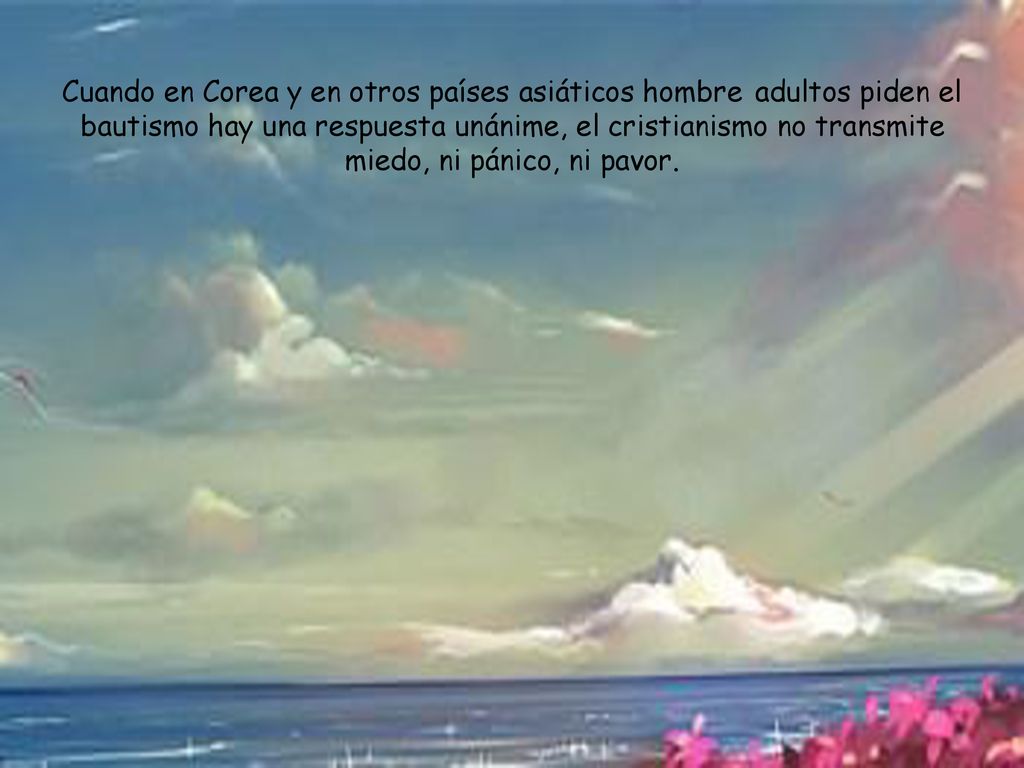 Cuando en Corea y en otros países asiáticos hombre adultos piden el bautismo hay una respuesta unánime, el cristianismo no transmite miedo, ni pánico, ni pavor.