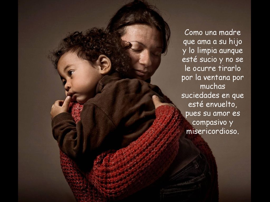 Como una madre que ama a su hijo y lo limpia aunque esté sucio y no se le ocurre tirarlo por la ventana por muchas suciedades en que esté envuelto, pues su amor es compasivo y misericordioso.