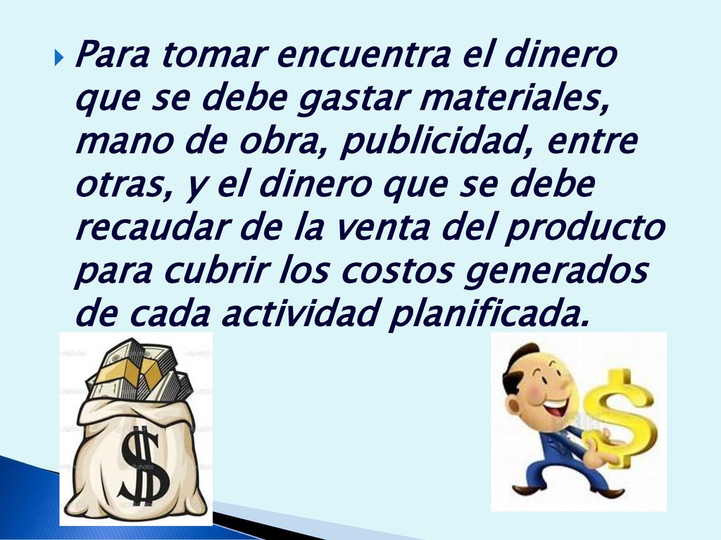 Para tomar encuentra el dinero que se debe gastar materiales, mano de obra, publicidad, entre otras, y el dinero que se debe recaudar de la venta del producto para cubrir los costos generados de cada actividad planificada.