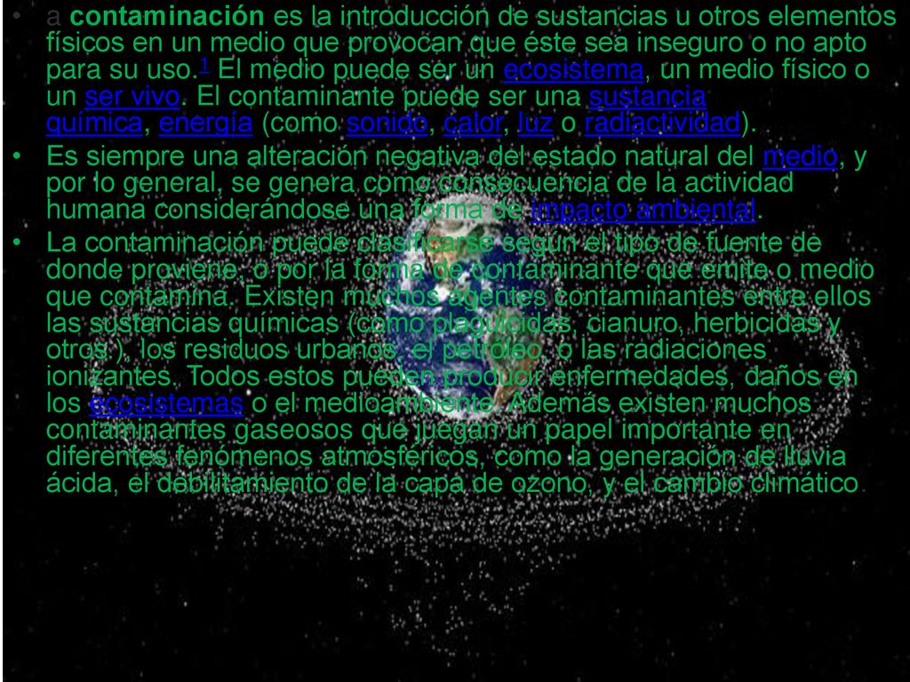 a contaminación es la introducción de sustancias u otros elementos físicos en un medio que provocan que éste sea inseguro o no apto para su uso.1​ El medio puede ser un ecosistema, un medio físico o un ser vivo. El contaminante puede ser una sustancia química, energía (como sonido, calor, luz o radiactividad).