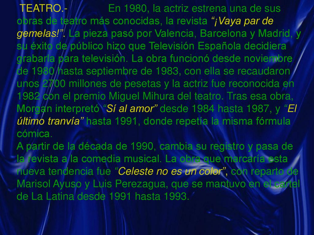 TEATRO.- En 1980, la actriz estrena una de sus obras de teatro más conocidas, la revista ¡Vaya par de gemelas! . La pieza pasó por Valencia, Barcelona y Madrid, y su éxito de público hizo que Televisión Española decidiera grabarla para televisión. La obra funcionó desde noviembre de 1980 hasta septiembre de 1983, con ella se recaudaron unos 2700 millones de pesetas y la actriz fue reconocida en 1982 con el premio Miguel Mihura del teatro. Tras esa obra, Morgan interpretó Sí al amor desde 1984 hasta 1987, y El último tranvía hasta 1991, donde repetía la misma fórmula cómica.