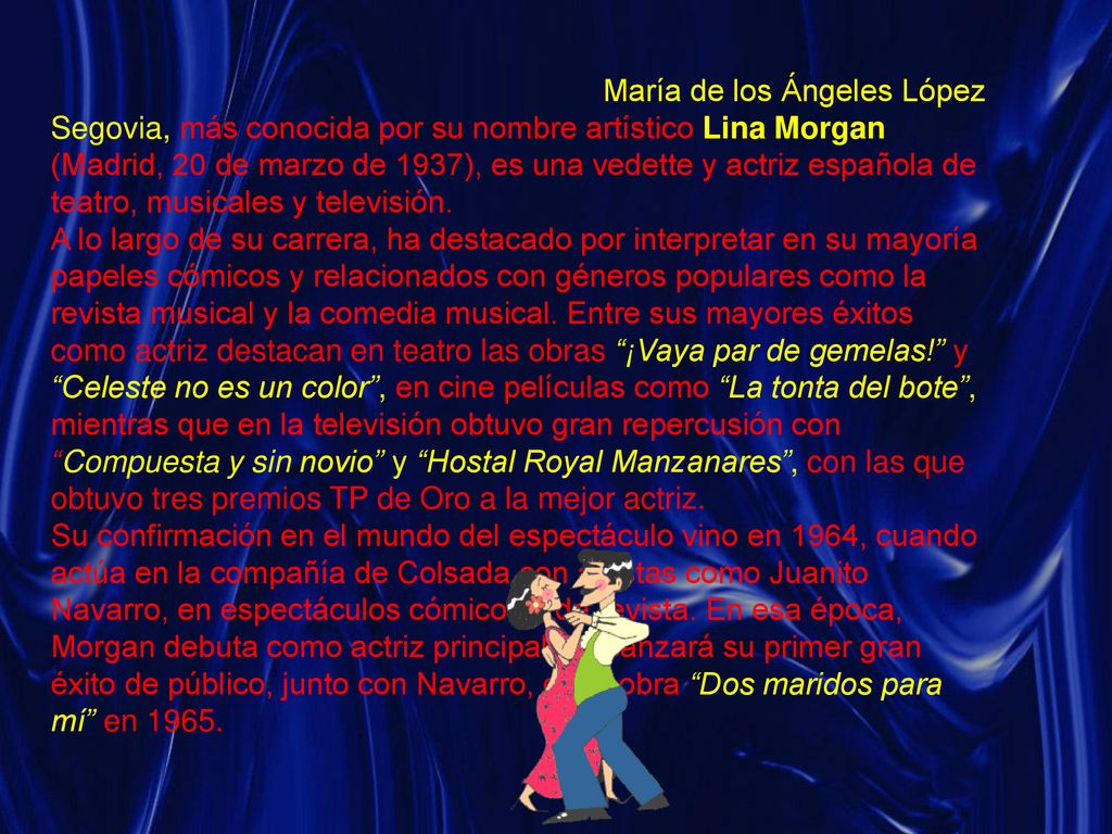 María de los Ángeles López Segovia, más conocida por su nombre artístico Lina Morgan (Madrid, 20 de marzo de 1937), es una vedette y actriz española de teatro, musicales y televisión.