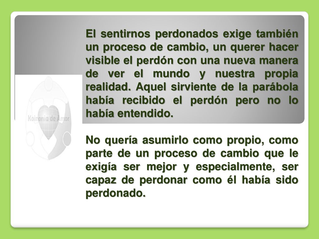 El sentirnos perdonados exige también un proceso de cambio, un querer hacer visible el perdón con una nueva manera de ver el mundo y nuestra propia realidad. Aquel sirviente de la parábola había recibido el perdón pero no lo había entendido.
