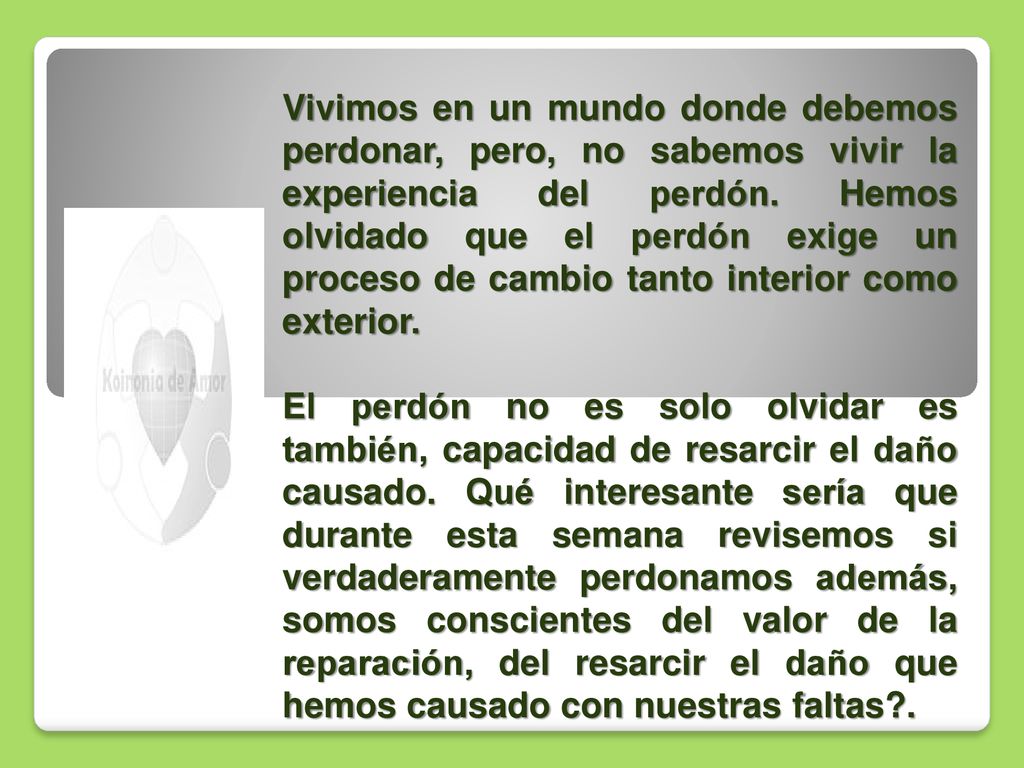 Vivimos en un mundo donde debemos perdonar, pero, no sabemos vivir la experiencia del perdón. Hemos olvidado que el perdón exige un proceso de cambio tanto interior como exterior.