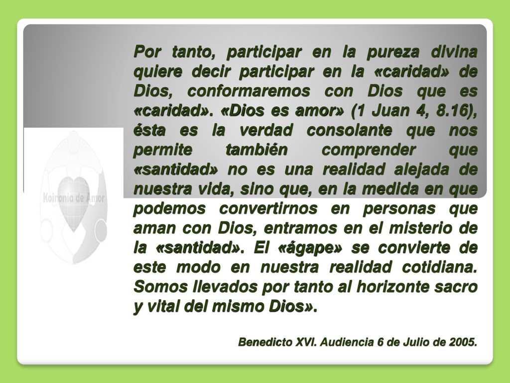 Por tanto, participar en la pureza divina quiere decir participar en la «caridad» de Dios, conformaremos con Dios que es «caridad». «Dios es amor» (1 Juan 4, 8.16), ésta es la verdad consolante que nos permite también comprender que «santidad» no es una realidad alejada de nuestra vida, sino que, en la medida en que podemos convertirnos en personas que aman con Dios, entramos en el misterio de la «santidad». El «ágape» se convierte de este modo en nuestra realidad cotidiana. Somos llevados por tanto al horizonte sacro y vital del mismo Dios».