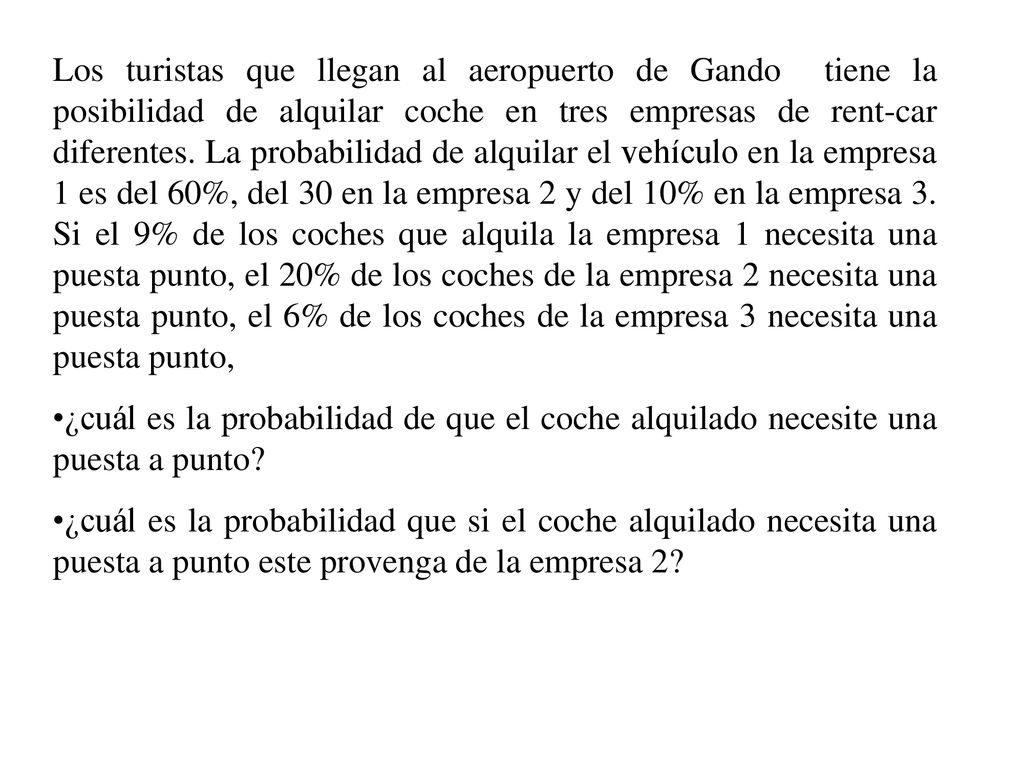 Los turistas que llegan al aeropuerto de Gando tiene la posibilidad de alquilar coche en tres empresas de rent-car diferentes. La probabilidad de alquilar el vehículo en la empresa 1 es del 60%, del 30 en la empresa 2 y del 10% en la empresa 3. Si el 9% de los coches que alquila la empresa 1 necesita una puesta punto, el 20% de los coches de la empresa 2 necesita una puesta punto, el 6% de los coches de la empresa 3 necesita una puesta punto,